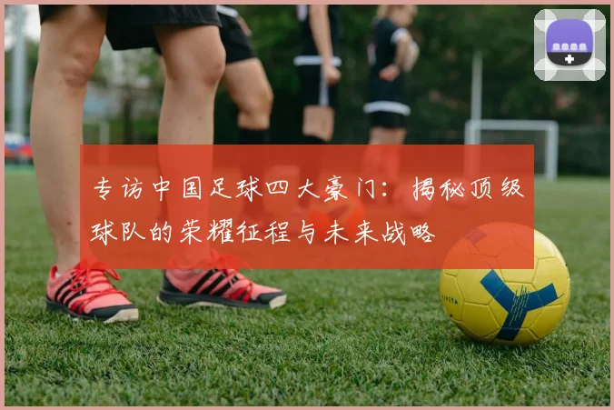 专访中国足球四大豪门：揭秘顶级球队的荣耀征程与未来战略