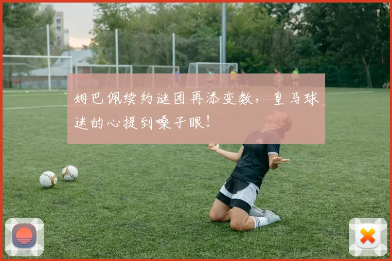 姆巴佩续约谜团再添变数，皇马球迷的心提到嗓子眼！