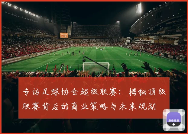 专访足球协会超级联赛：揭秘顶级联赛背后的商业策略与未来规划