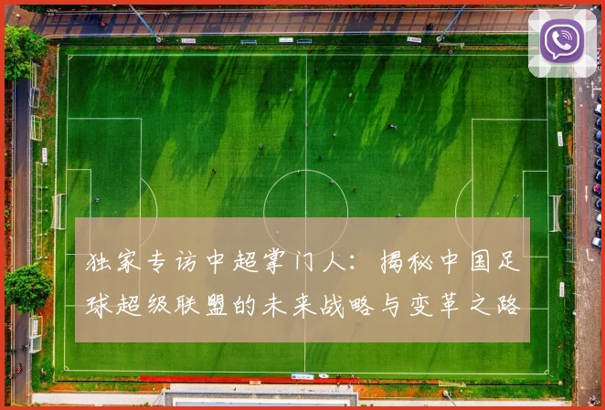 独家专访中超掌门人：揭秘中国足球超级联盟的未来战略与变革之路