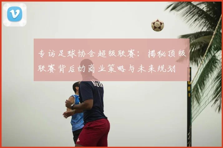 专访足球协会超级联赛:揭秘顶级联赛背后的商业策略与未来规划
