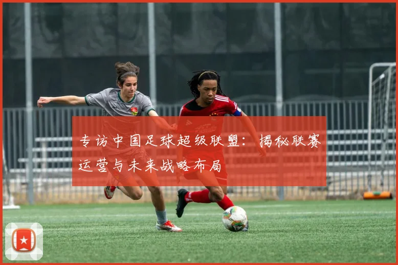专访中国足球超级联盟：揭秘联赛运营与未来战略布局