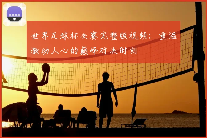 世界足球杯决赛完整版视频：重温激动人心的巅峰对决时刻
