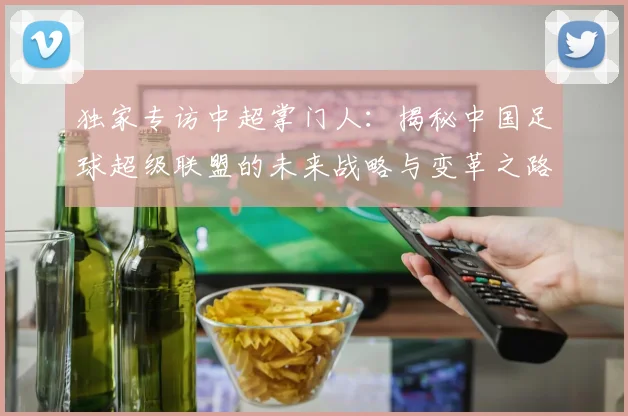 独家专访中超掌门人：揭秘中国足球超级联盟的未来战略与变革之路