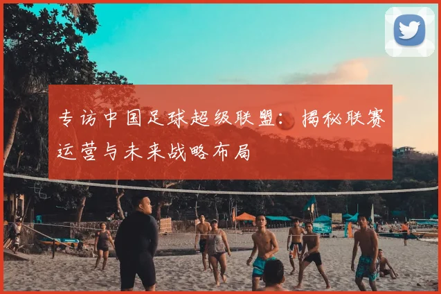 专访中国足球超级联盟：揭秘联赛运营与未来战略布局