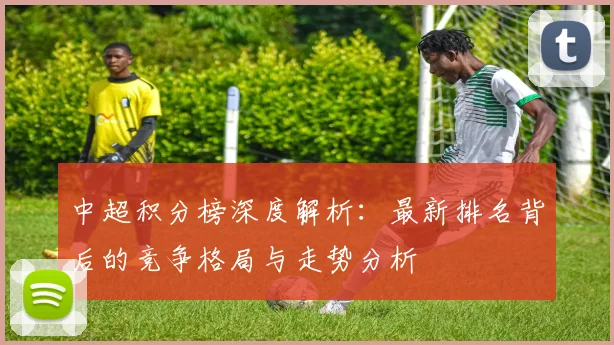 中超积分榜深度解析：最新排名背后的竞争格局与走势分析