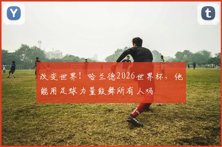 改变世界！哈兰德2026世界杯，他能用足球力量鼓舞所有人吗