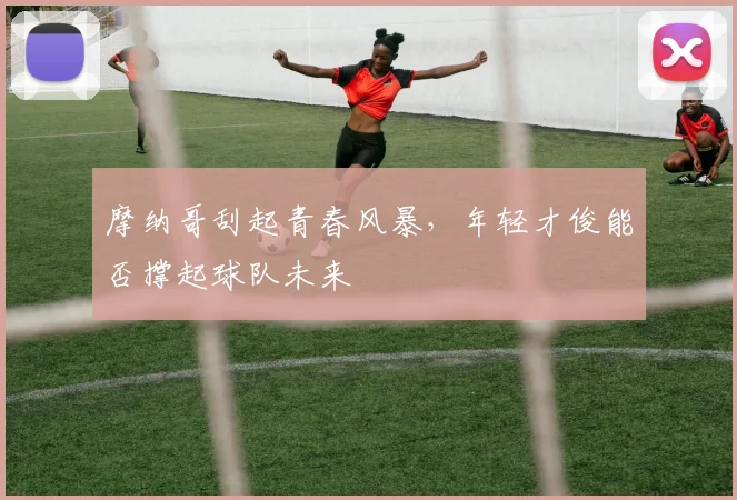 摩纳哥刮起青春风暴，年轻才俊能否撑起球队未来