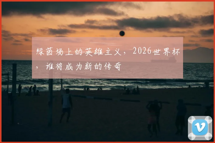 绿茵场上的英雄主义，2026世界杯，谁将成为新的传奇